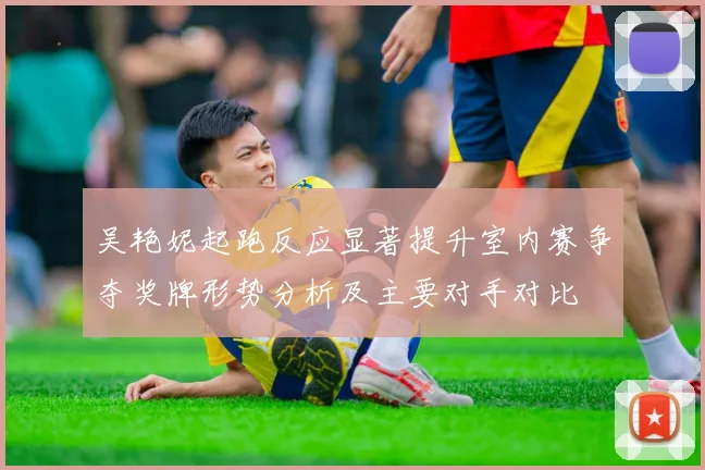 吴艳妮起跑反应显著提升室内赛争夺奖牌形势分析及主要对手对比