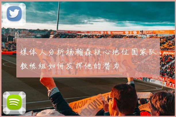 媒体人分析杨瀚森核心地位国家队教练组如何发挥他的潜力